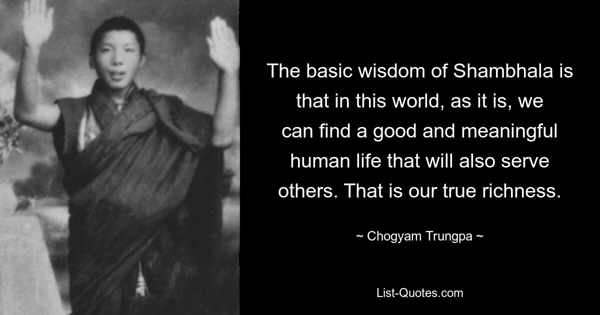 The basic wisdom of Shambhala is that in this world, as it is, we can find a good and meaningful human life that will also serve others. That is our true richness. — © Chogyam Trungpa