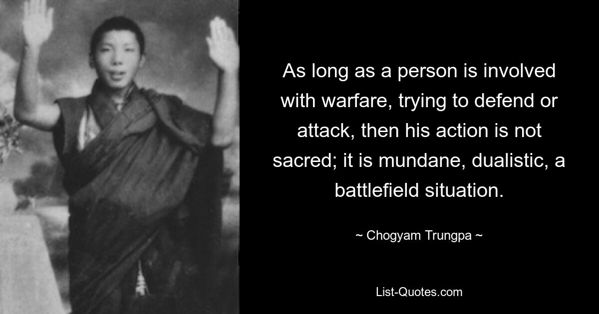 As long as a person is involved with warfare, trying to defend or attack, then his action is not sacred; it is mundane, dualistic, a battlefield situation. — © Chogyam Trungpa