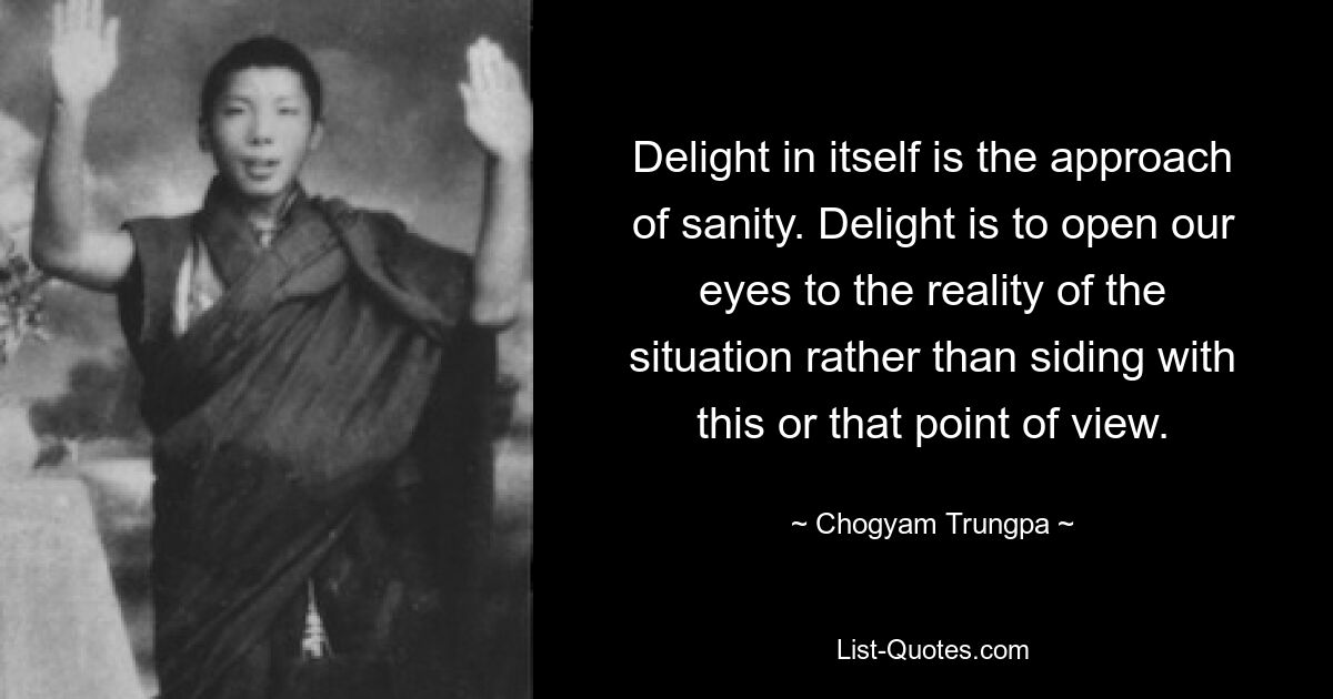 Delight in itself is the approach of sanity. Delight is to open our eyes to the reality of the situation rather than siding with this or that point of view. — © Chogyam Trungpa