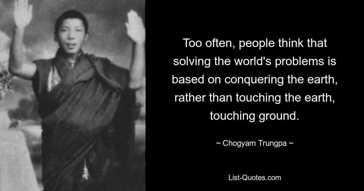 Too often, people think that solving the world's problems is based on conquering the earth, rather than touching the earth, touching ground. — © Chogyam Trungpa