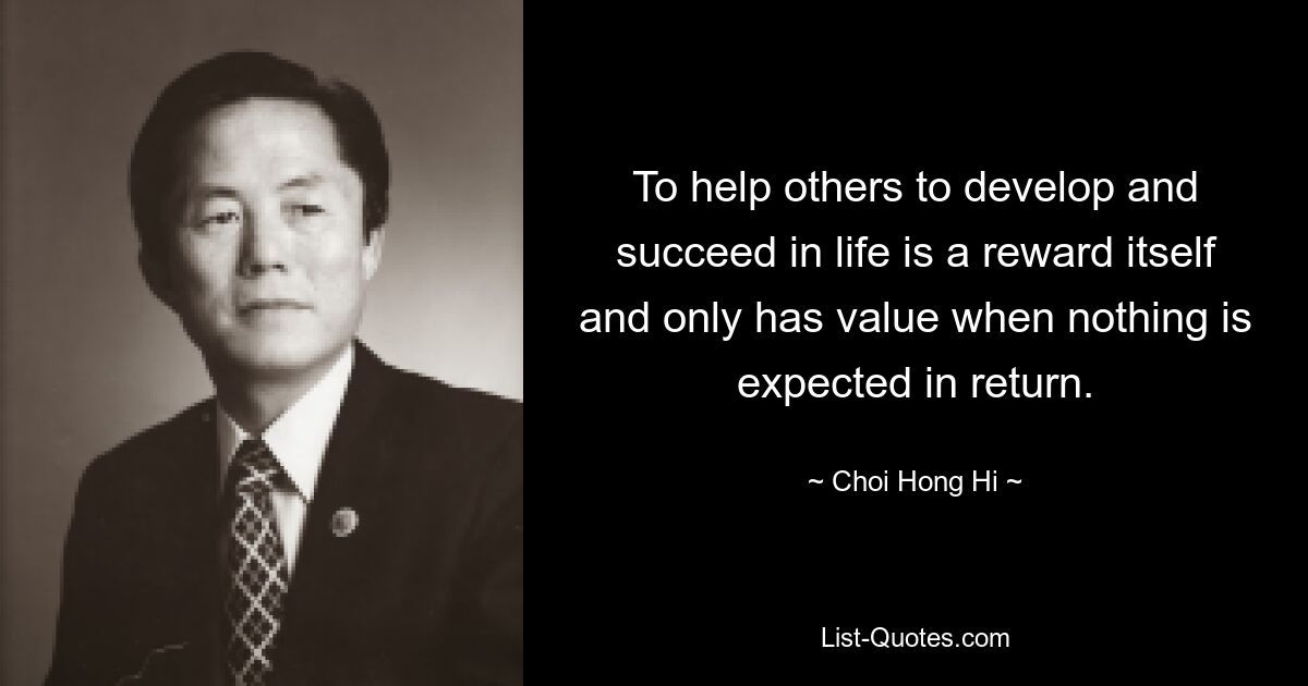 To help others to develop and succeed in life is a reward itself and only has value when nothing is expected in return. — © Choi Hong Hi