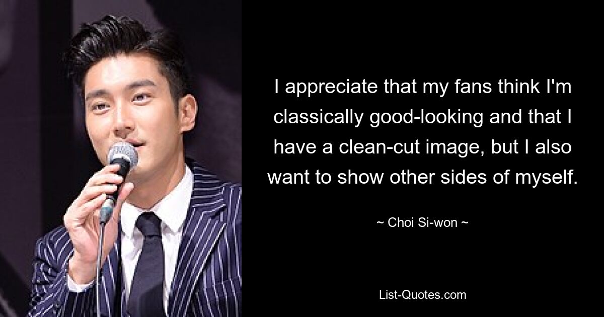 I appreciate that my fans think I'm classically good-looking and that I have a clean-cut image, but I also want to show other sides of myself. — © Choi Si-won