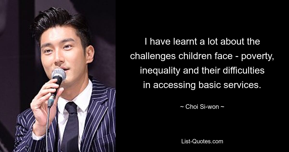 I have learnt a lot about the challenges children face - poverty, inequality and their difficulties in accessing basic services. — © Choi Si-won