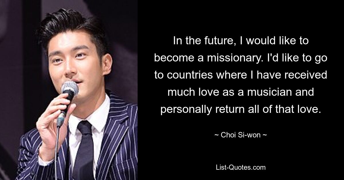 In the future, I would like to become a missionary. I'd like to go to countries where I have received much love as a musician and personally return all of that love. — © Choi Si-won