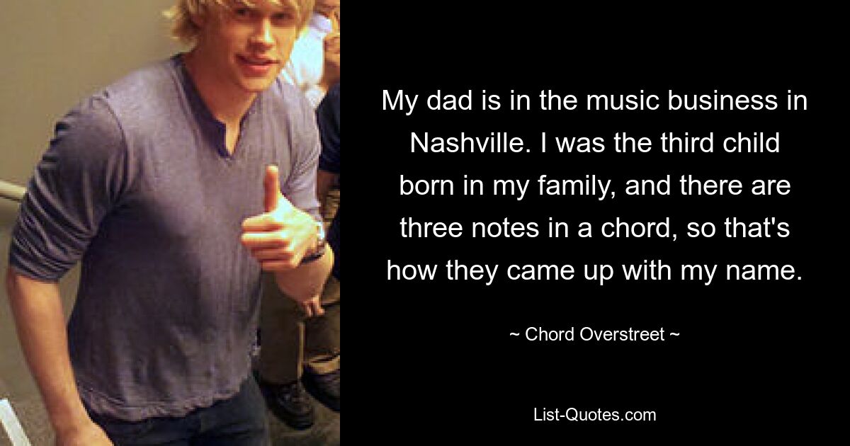 My dad is in the music business in Nashville. I was the third child born in my family, and there are three notes in a chord, so that's how they came up with my name. — © Chord Overstreet