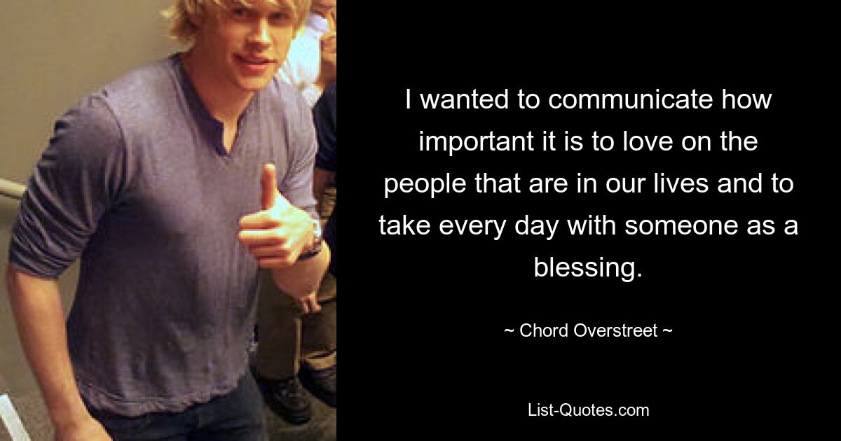 I wanted to communicate how important it is to love on the people that are in our lives and to take every day with someone as a blessing. — © Chord Overstreet