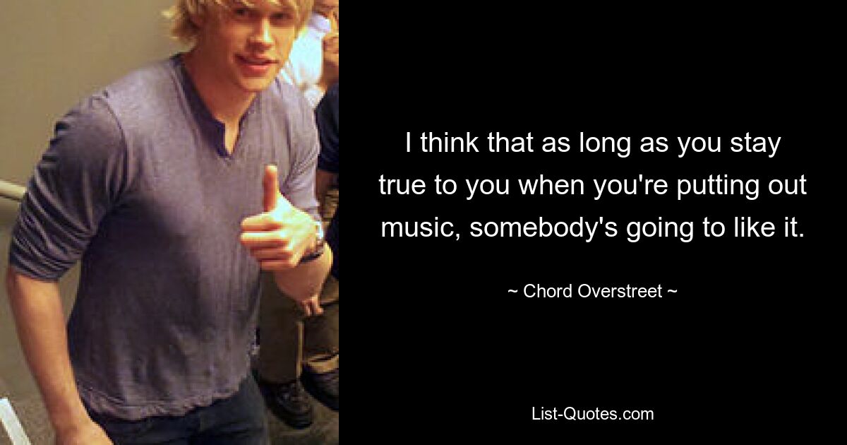 I think that as long as you stay true to you when you're putting out music, somebody's going to like it. — © Chord Overstreet