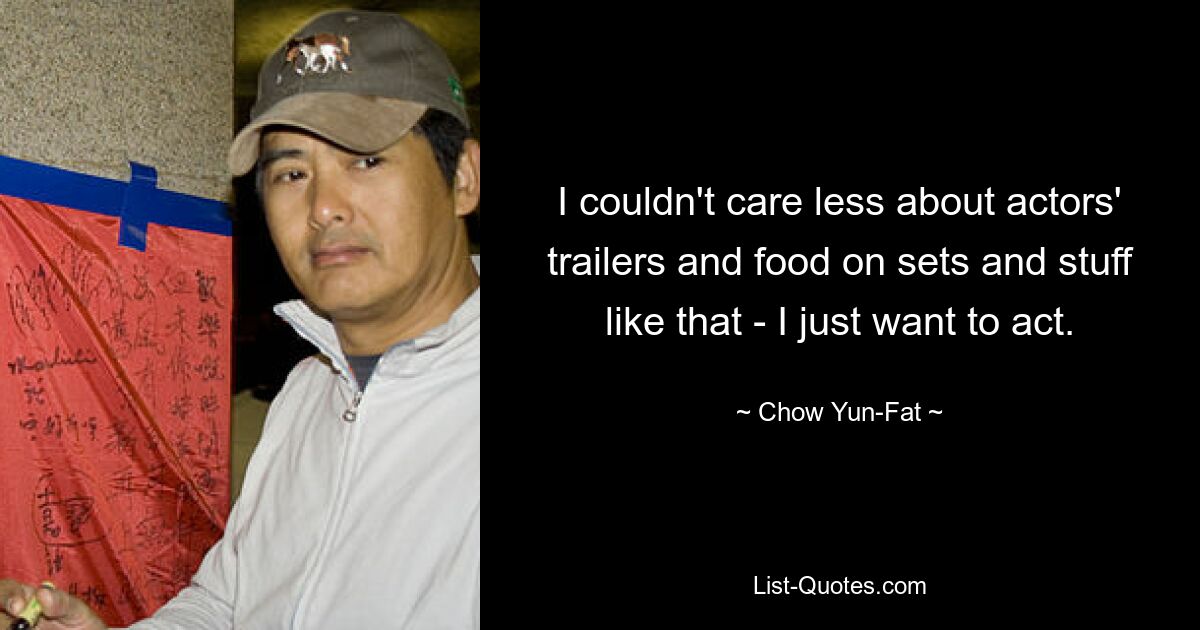 I couldn't care less about actors' trailers and food on sets and stuff like that - I just want to act. — © Chow Yun-Fat