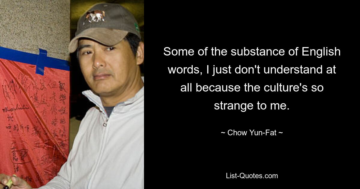 Some of the substance of English words, I just don't understand at all because the culture's so strange to me. — © Chow Yun-Fat