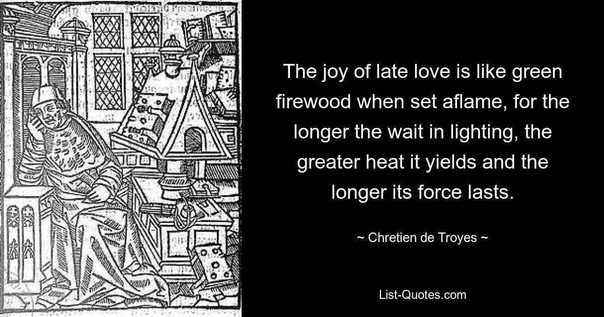 The joy of late love is like green firewood when set aflame, for the longer the wait in lighting, the greater heat it yields and the longer its force lasts. — © Chretien de Troyes