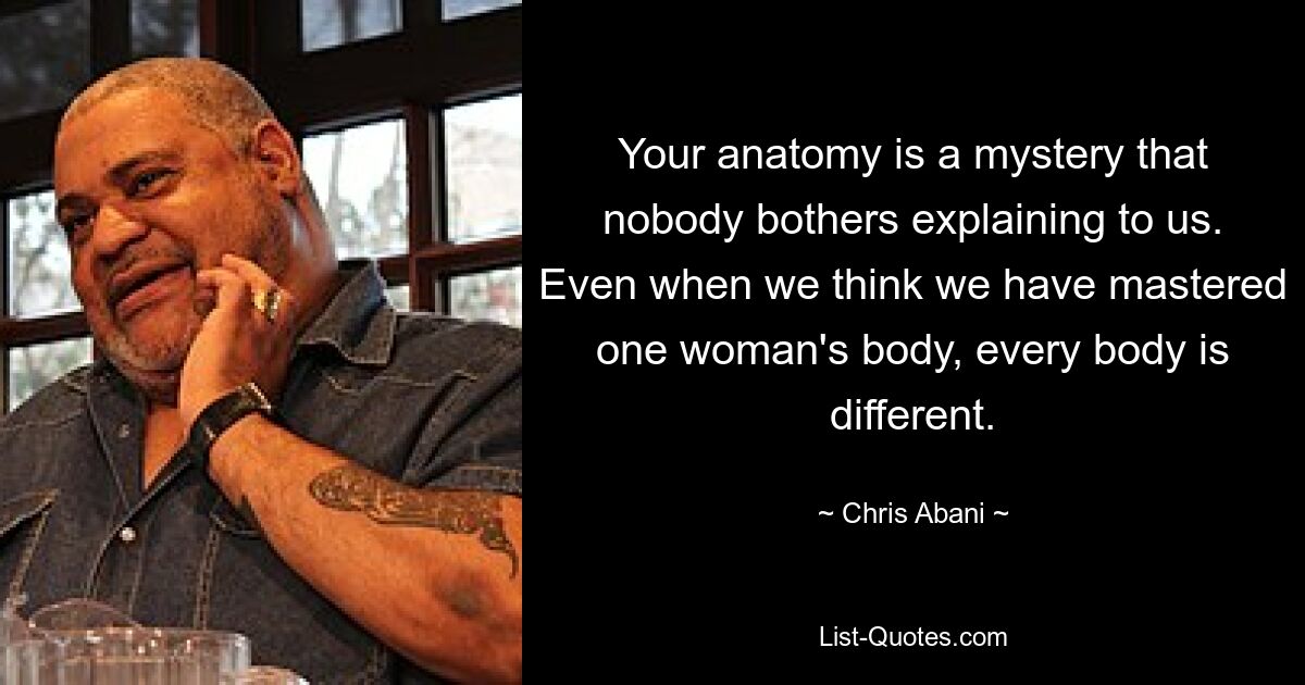 Your anatomy is a mystery that nobody bothers explaining to us. Even when we think we have mastered one woman's body, every body is different. — © Chris Abani