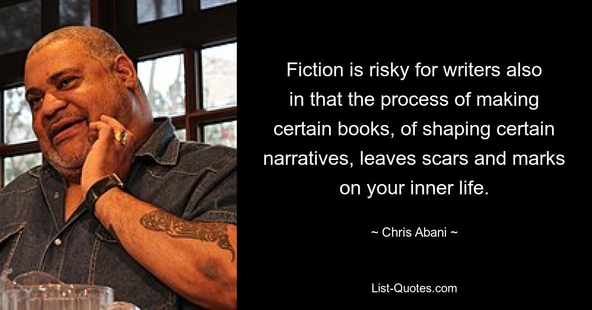 Fiction is risky for writers also in that the process of making certain books, of shaping certain narratives, leaves scars and marks on your inner life. — © Chris Abani