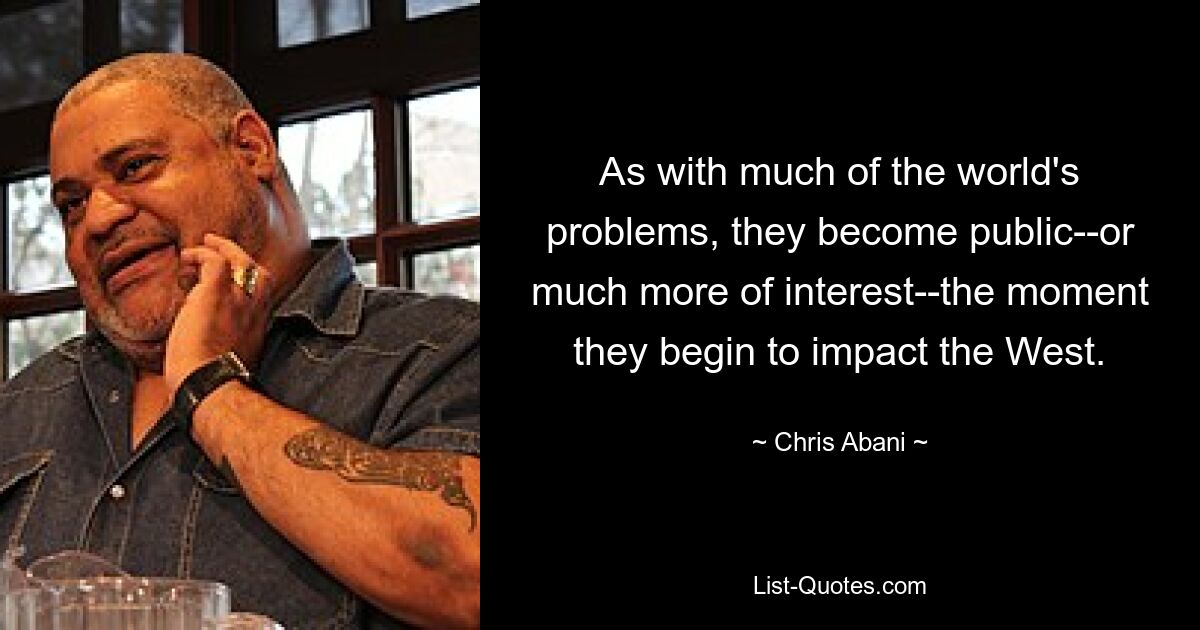 As with much of the world's problems, they become public--or much more of interest--the moment they begin to impact the West. — © Chris Abani