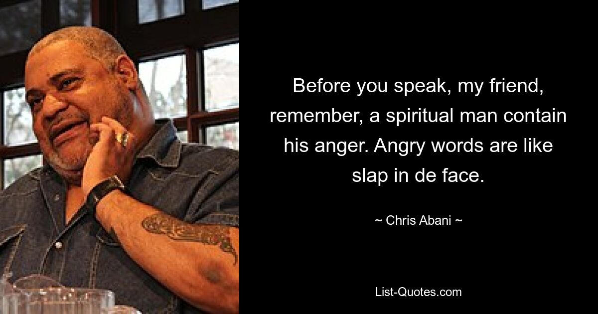 Before you speak, my friend, remember, a spiritual man contain his anger. Angry words are like slap in de face. — © Chris Abani