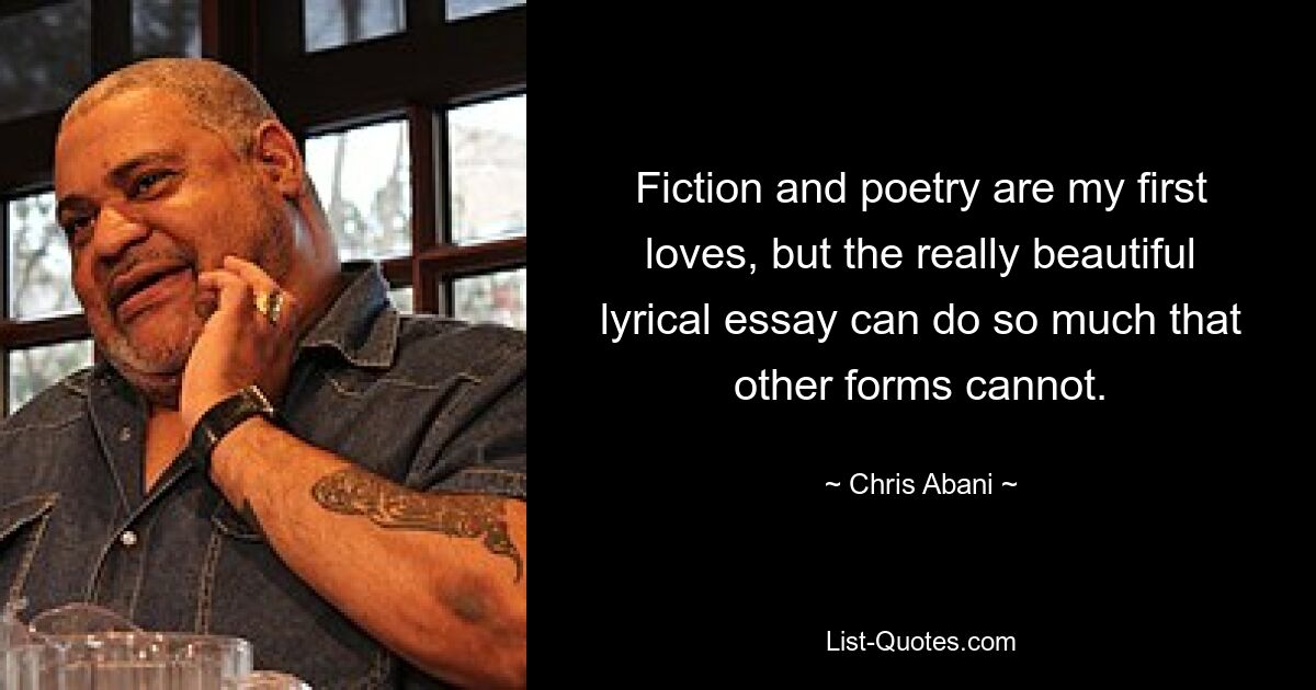 Fiction and poetry are my first loves, but the really beautiful lyrical essay can do so much that other forms cannot. — © Chris Abani