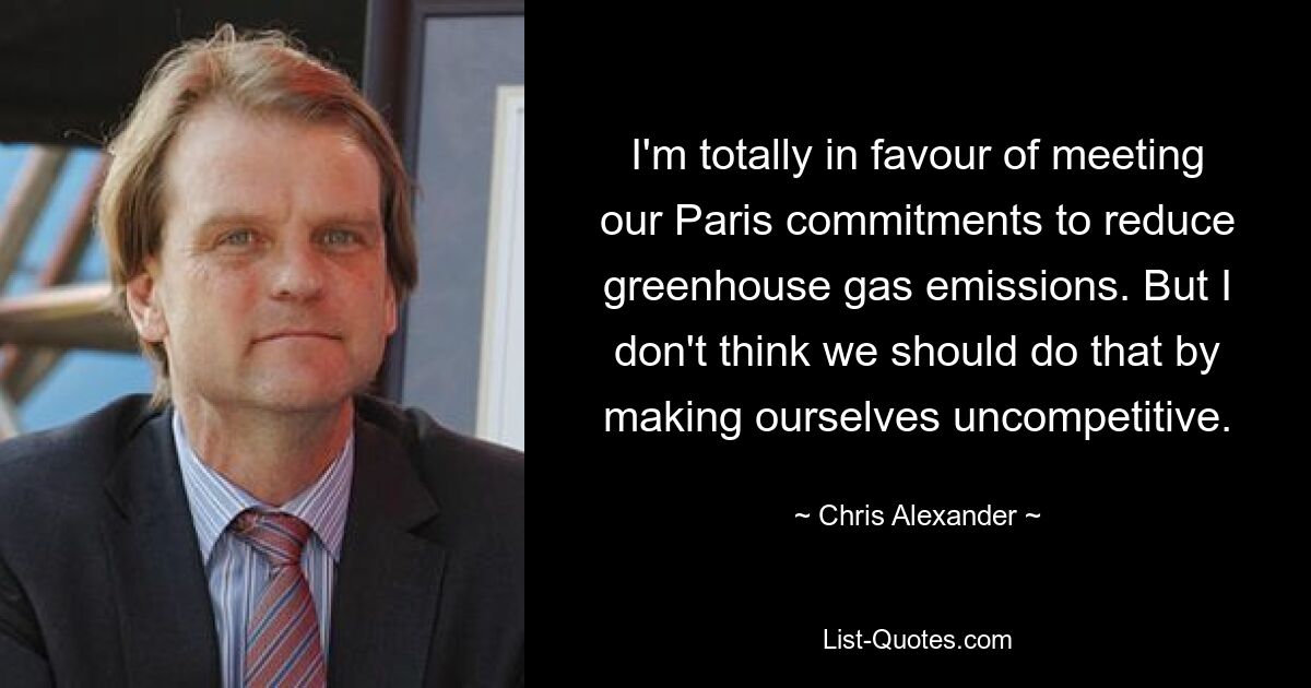 I'm totally in favour of meeting our Paris commitments to reduce greenhouse gas emissions. But I don't think we should do that by making ourselves uncompetitive. — © Chris Alexander