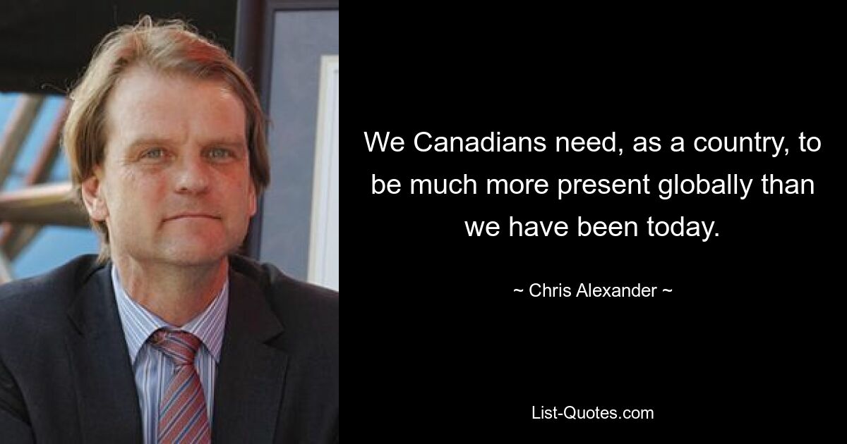 We Canadians need, as a country, to be much more present globally than we have been today. — © Chris Alexander