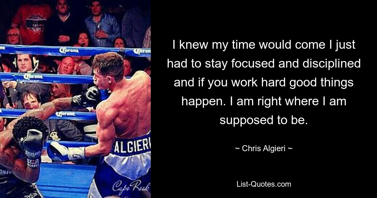 I knew my time would come I just had to stay focused and disciplined and if you work hard good things happen. I am right where I am supposed to be. — © Chris Algieri