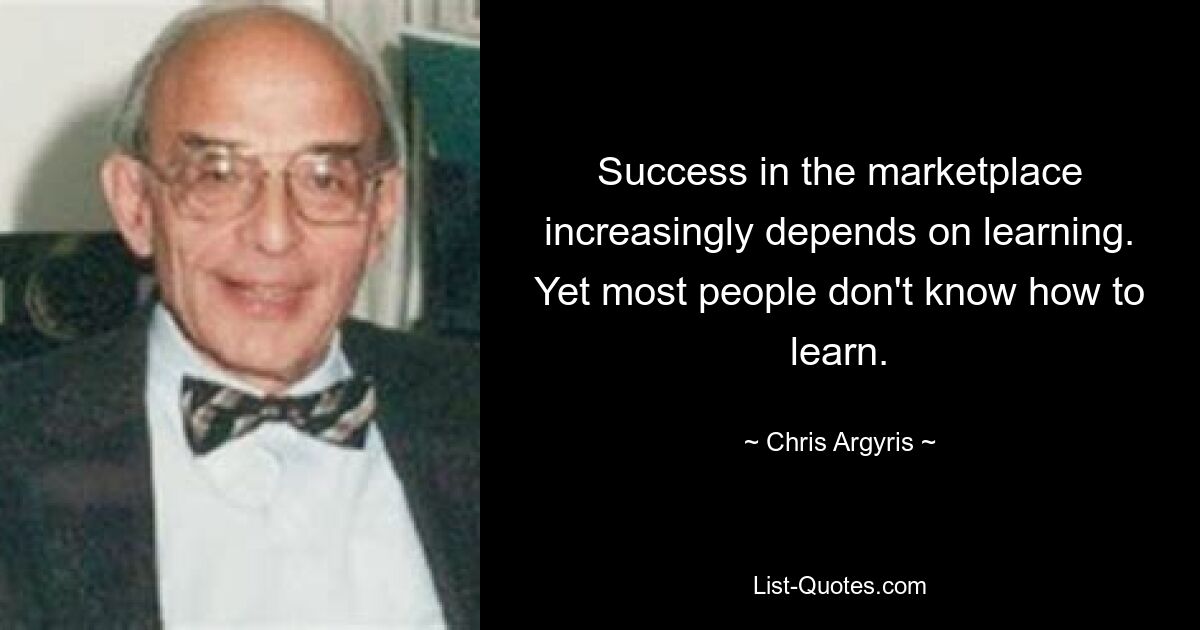 Success in the marketplace increasingly depends on learning. Yet most people don't know how to learn. — © Chris Argyris