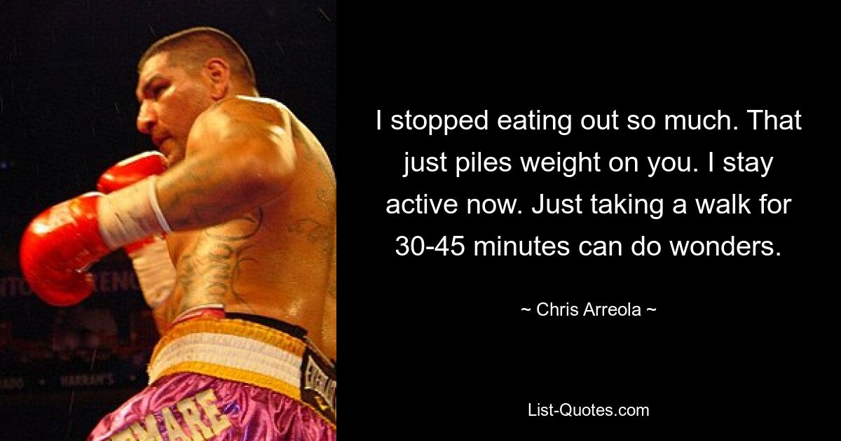 I stopped eating out so much. That just piles weight on you. I stay active now. Just taking a walk for 30-45 minutes can do wonders. — © Chris Arreola