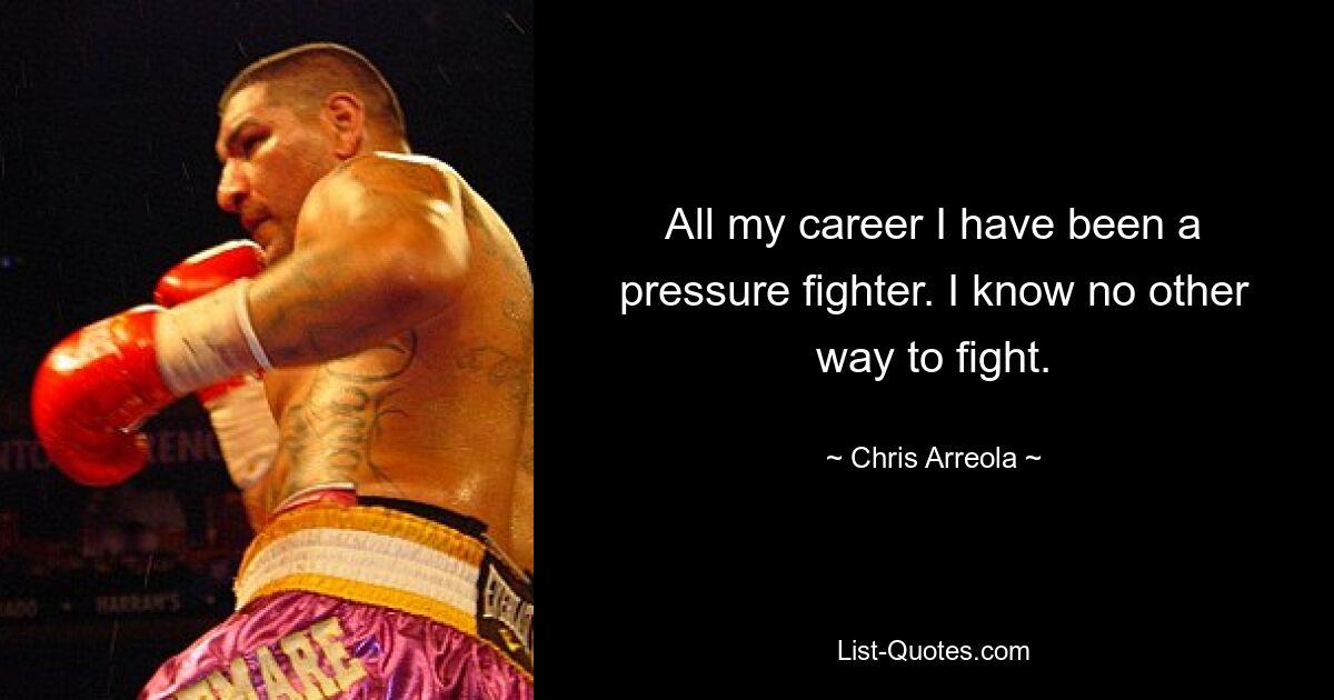 All my career I have been a pressure fighter. I know no other way to fight. — © Chris Arreola