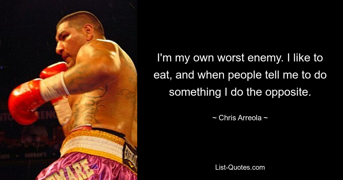 I'm my own worst enemy. I like to eat, and when people tell me to do something I do the opposite. — © Chris Arreola