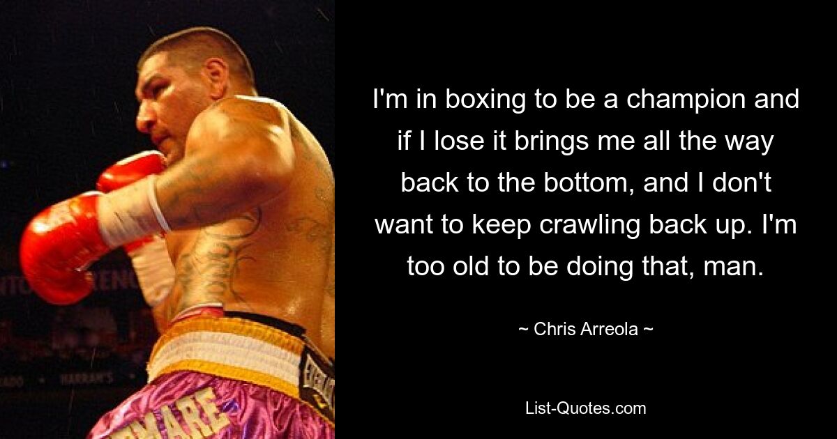 I'm in boxing to be a champion and if I lose it brings me all the way back to the bottom, and I don't want to keep crawling back up. I'm too old to be doing that, man. — © Chris Arreola