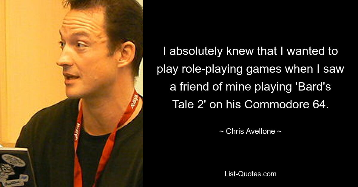 I absolutely knew that I wanted to play role-playing games when I saw a friend of mine playing 'Bard's Tale 2' on his Commodore 64. — © Chris Avellone