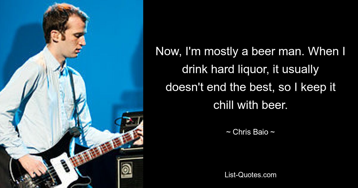 Now, I'm mostly a beer man. When I drink hard liquor, it usually doesn't end the best, so I keep it chill with beer. — © Chris Baio