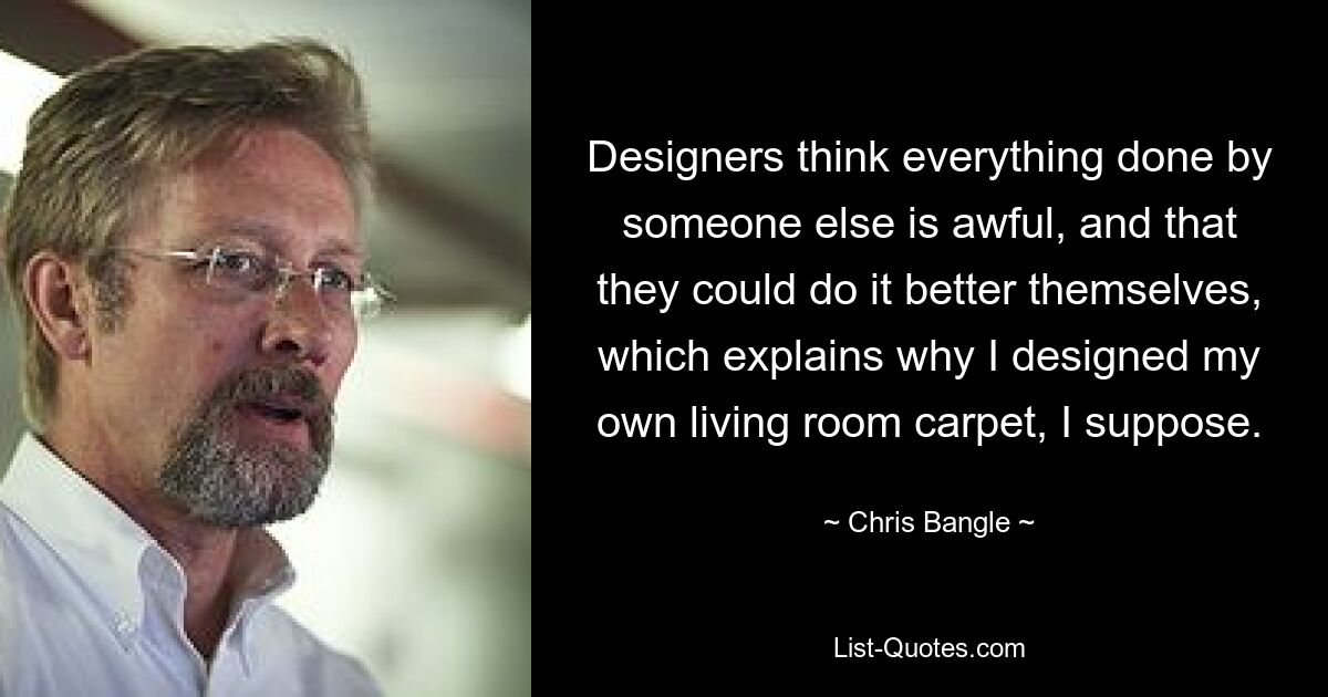 Designers think everything done by someone else is awful, and that they could do it better themselves, which explains why I designed my own living room carpet, I suppose. — © Chris Bangle