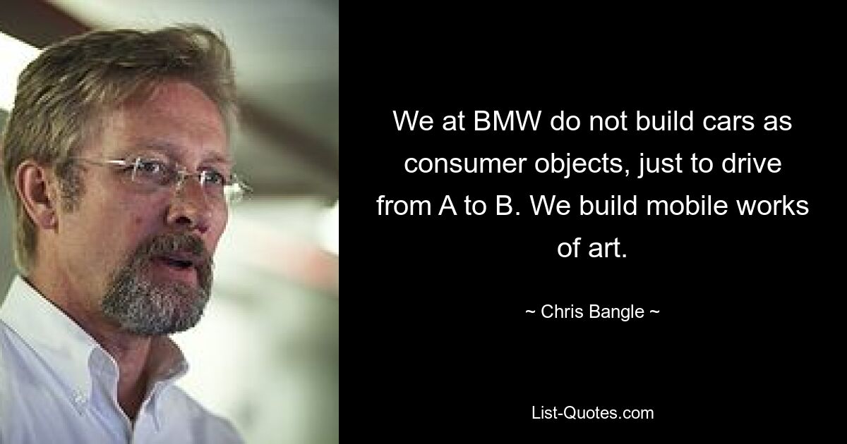 We at BMW do not build cars as consumer objects, just to drive from A to B. We build mobile works of art. — © Chris Bangle