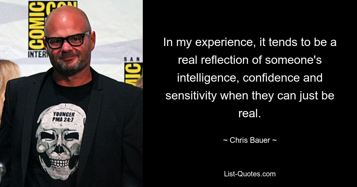 In my experience, it tends to be a real reflection of someone's intelligence, confidence and sensitivity when they can just be real. — © Chris Bauer