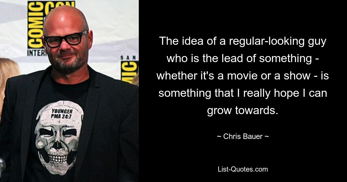 The idea of a regular-looking guy who is the lead of something - whether it's a movie or a show - is something that I really hope I can grow towards. — © Chris Bauer