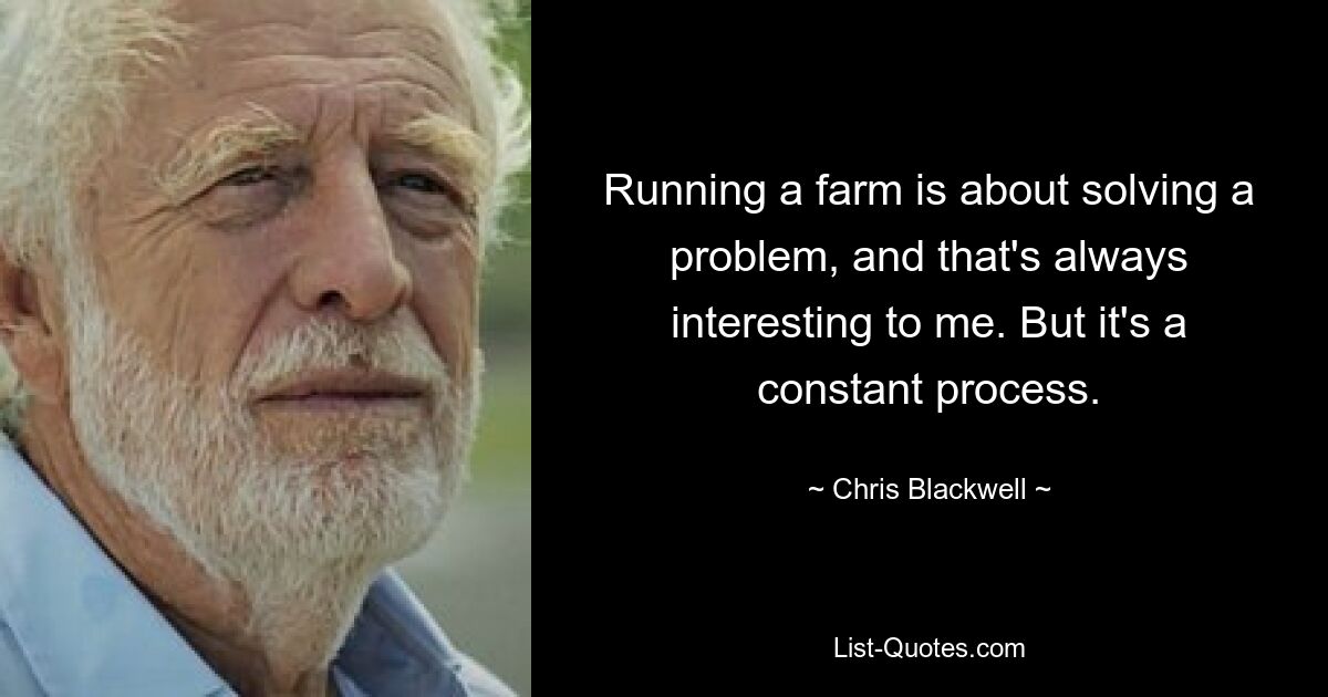 Running a farm is about solving a problem, and that's always interesting to me. But it's a constant process. — © Chris Blackwell