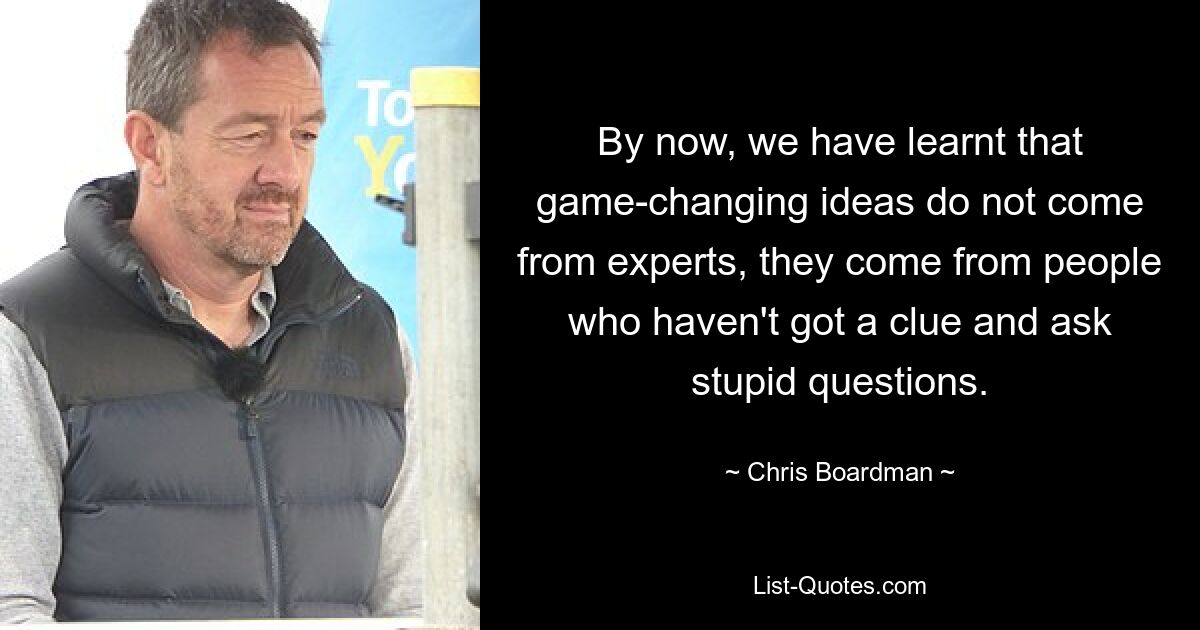 By now, we have learnt that game-changing ideas do not come from experts, they come from people who haven't got a clue and ask stupid questions. — © Chris Boardman