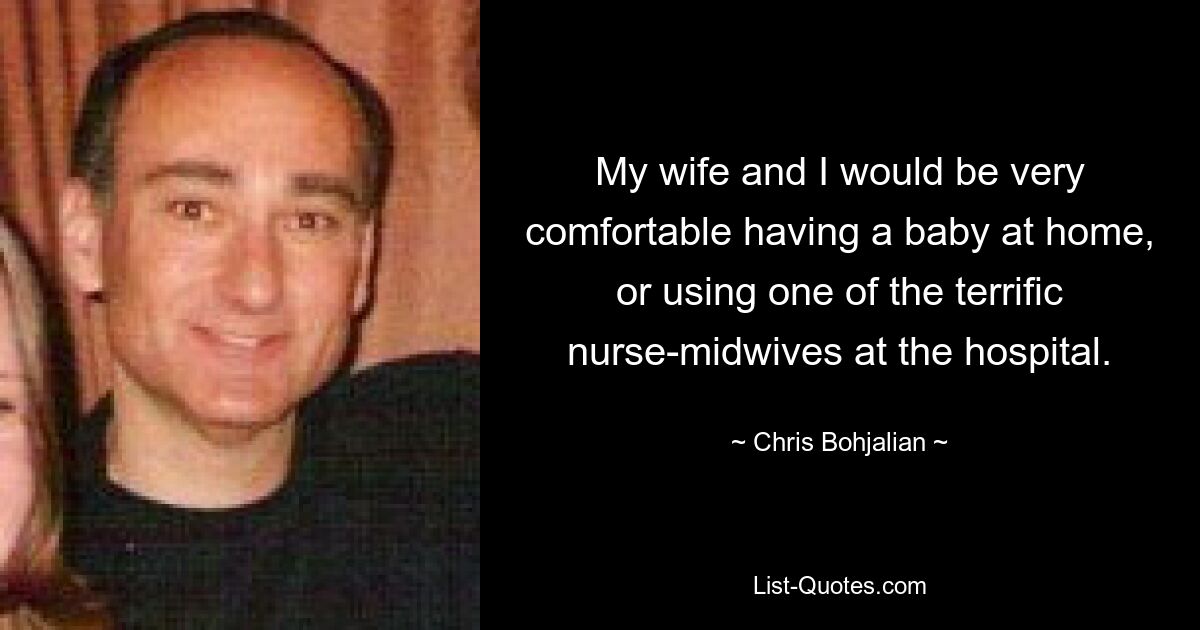 My wife and I would be very comfortable having a baby at home, or using one of the terrific nurse-midwives at the hospital. — © Chris Bohjalian