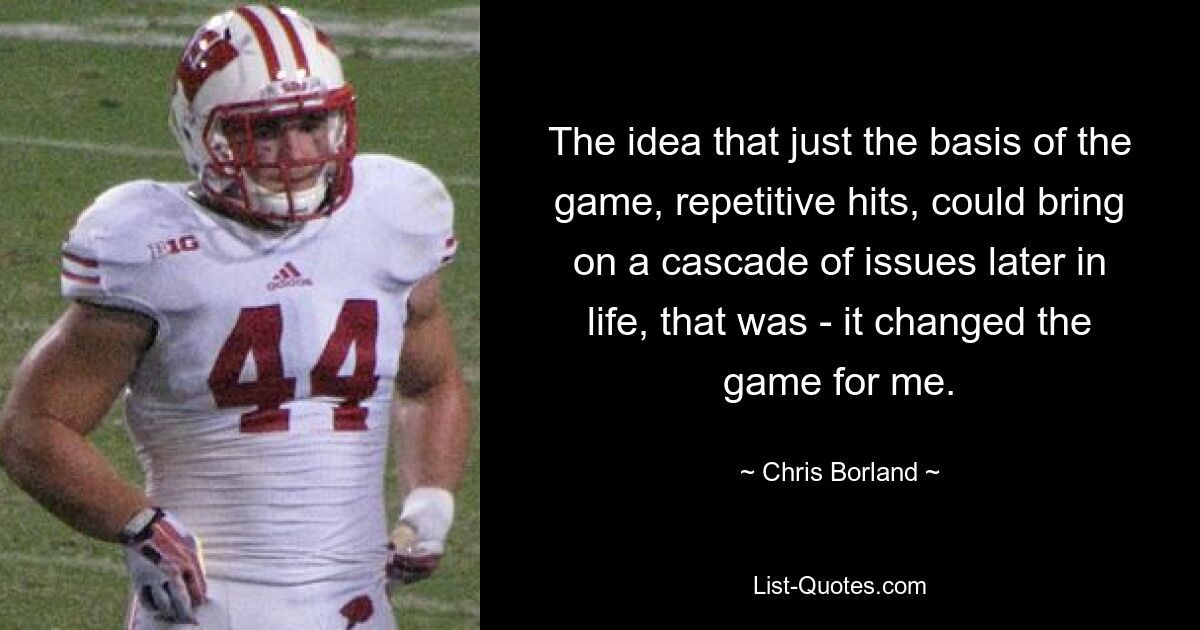 The idea that just the basis of the game, repetitive hits, could bring on a cascade of issues later in life, that was - it changed the game for me. — © Chris Borland