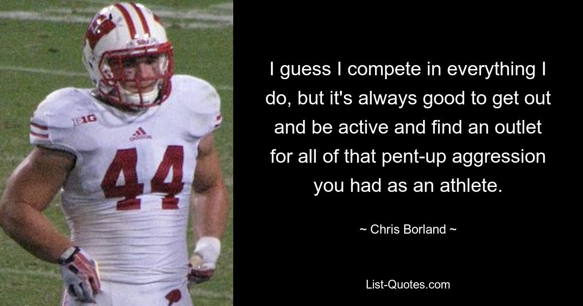 I guess I compete in everything I do, but it's always good to get out and be active and find an outlet for all of that pent-up aggression you had as an athlete. — © Chris Borland