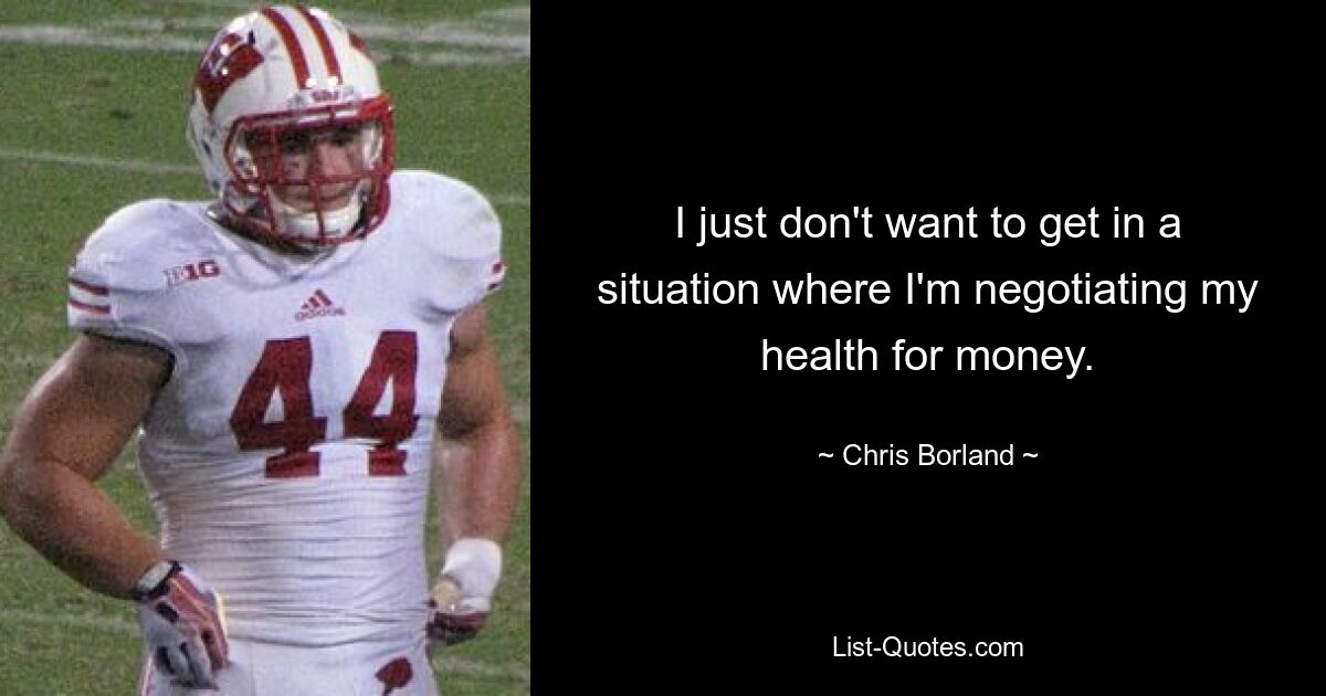 I just don't want to get in a situation where I'm negotiating my health for money. — © Chris Borland