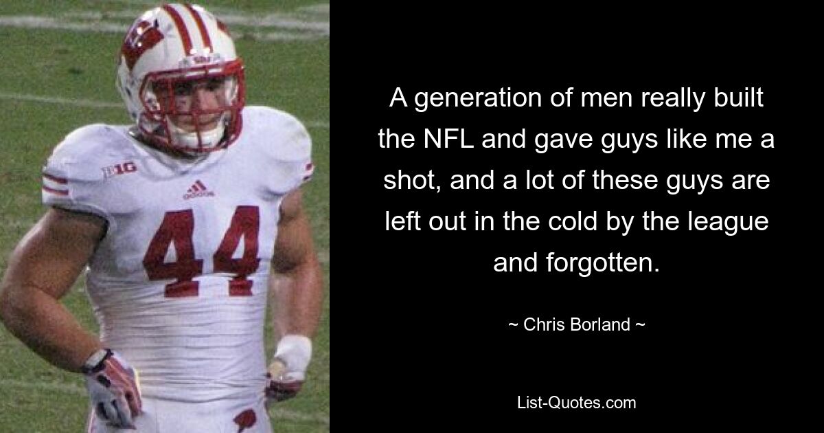 A generation of men really built the NFL and gave guys like me a shot, and a lot of these guys are left out in the cold by the league and forgotten. — © Chris Borland