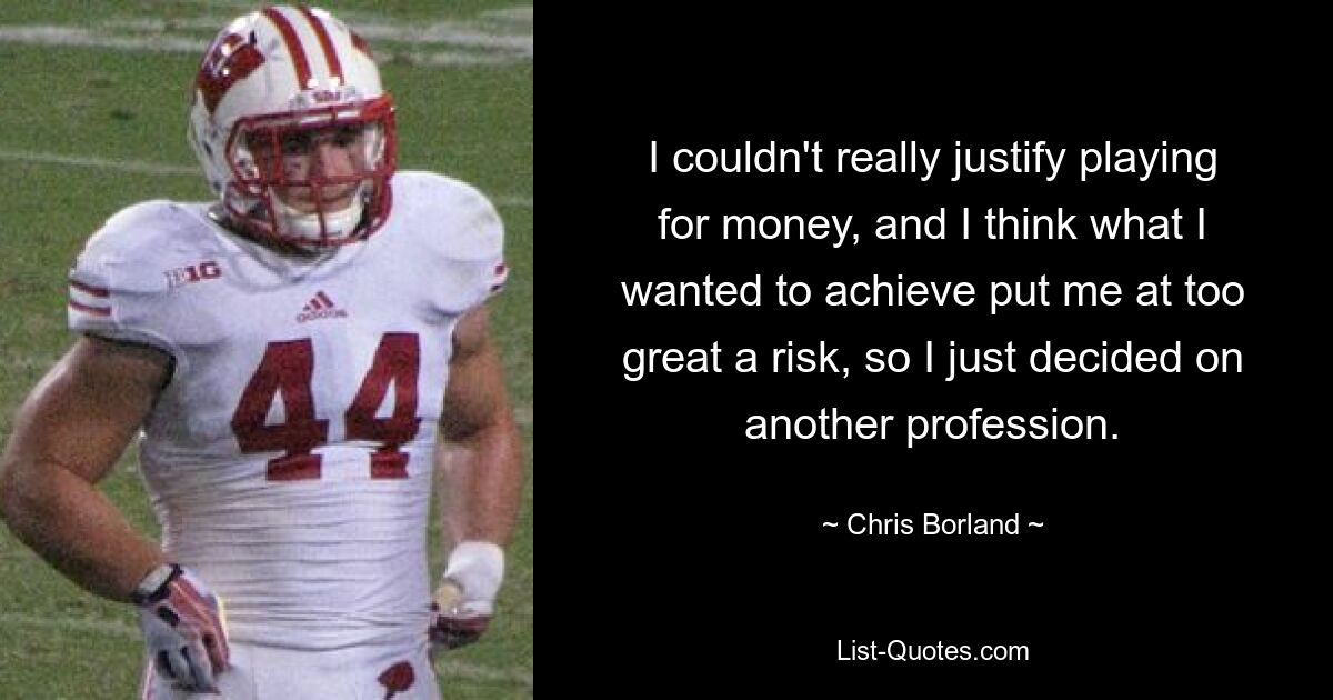 I couldn't really justify playing for money, and I think what I wanted to achieve put me at too great a risk, so I just decided on another profession. — © Chris Borland