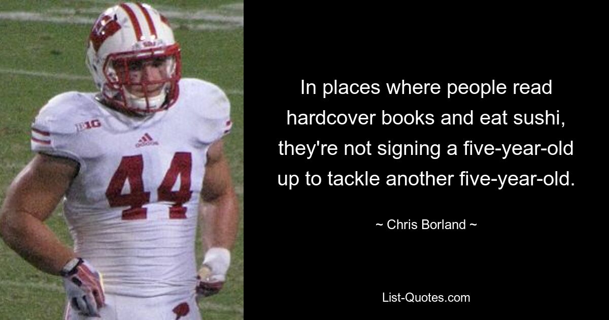 In places where people read hardcover books and eat sushi, they're not signing a five-year-old up to tackle another five-year-old. — © Chris Borland