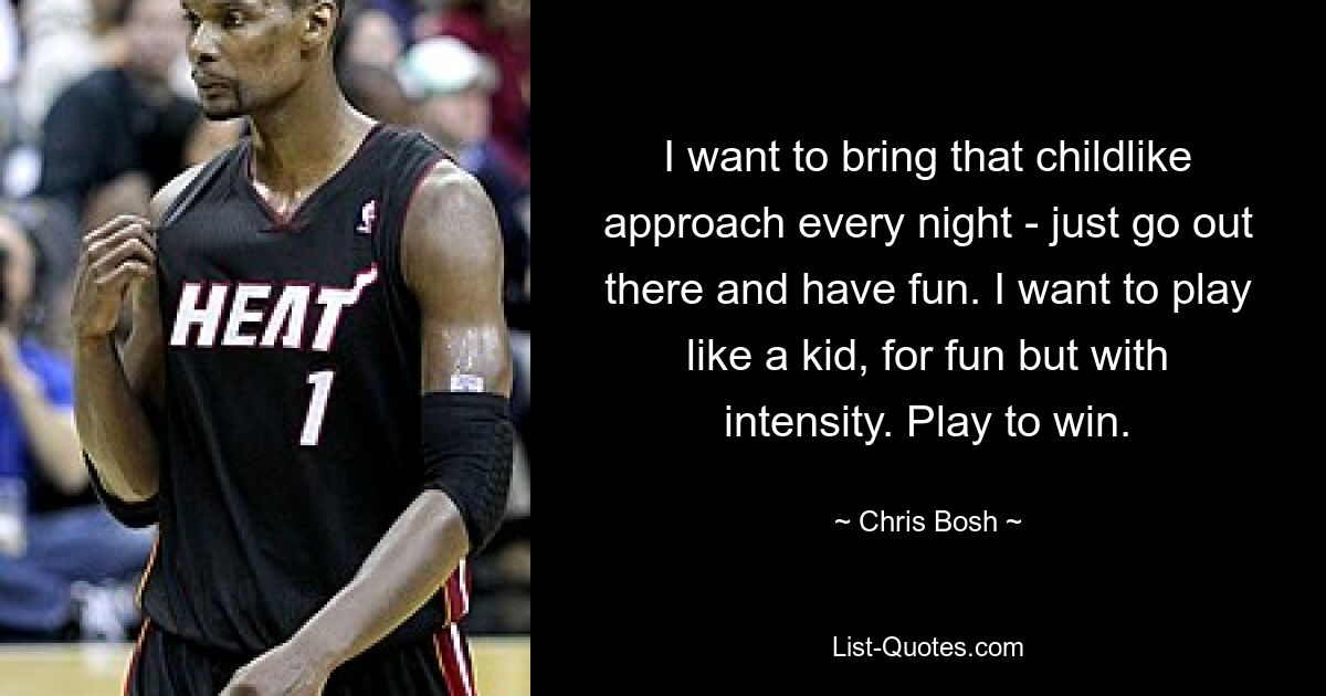 I want to bring that childlike approach every night - just go out there and have fun. I want to play like a kid, for fun but with intensity. Play to win. — © Chris Bosh