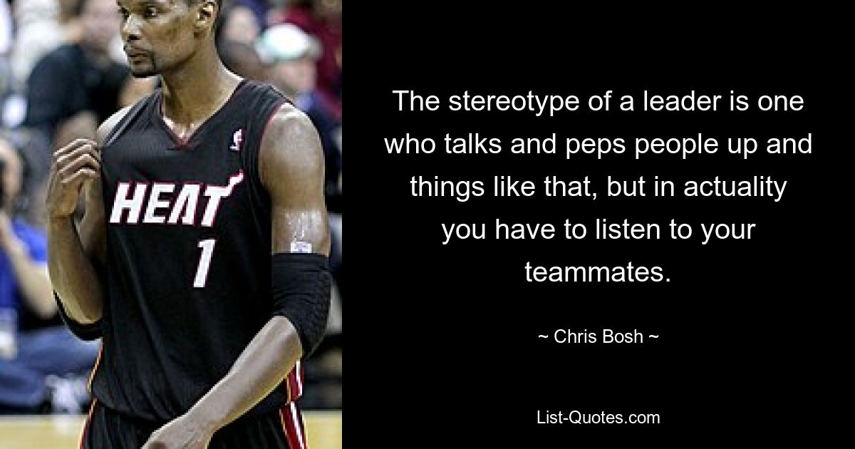 The stereotype of a leader is one who talks and peps people up and things like that, but in actuality you have to listen to your teammates. — © Chris Bosh