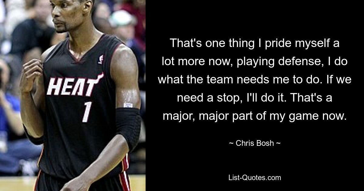 That's one thing I pride myself a lot more now, playing defense, I do what the team needs me to do. If we need a stop, I'll do it. That's a major, major part of my game now. — © Chris Bosh