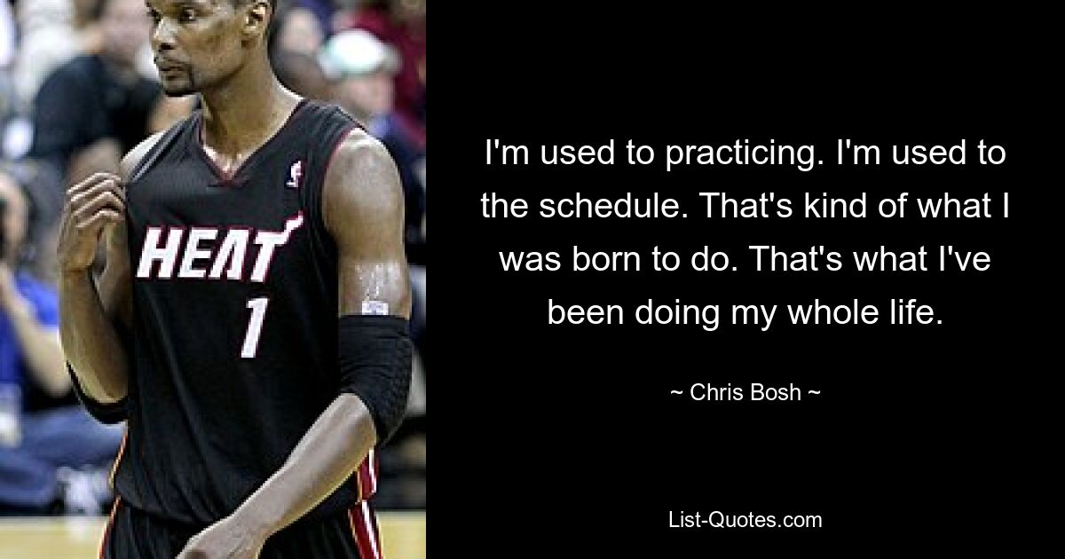 I'm used to practicing. I'm used to the schedule. That's kind of what I was born to do. That's what I've been doing my whole life. — © Chris Bosh