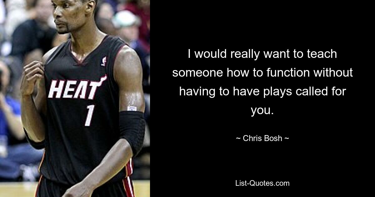 I would really want to teach someone how to function without having to have plays called for you. — © Chris Bosh