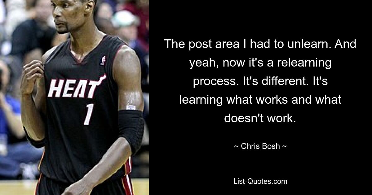 The post area I had to unlearn. And yeah, now it's a relearning process. It's different. It's learning what works and what doesn't work. — © Chris Bosh