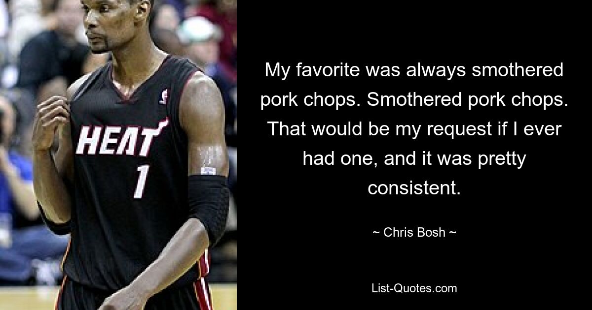 My favorite was always smothered pork chops. Smothered pork chops. That would be my request if I ever had one, and it was pretty consistent. — © Chris Bosh