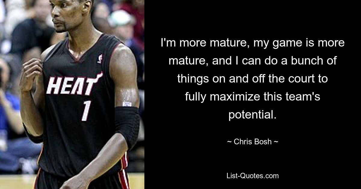 I'm more mature, my game is more mature, and I can do a bunch of things on and off the court to fully maximize this team's potential. — © Chris Bosh